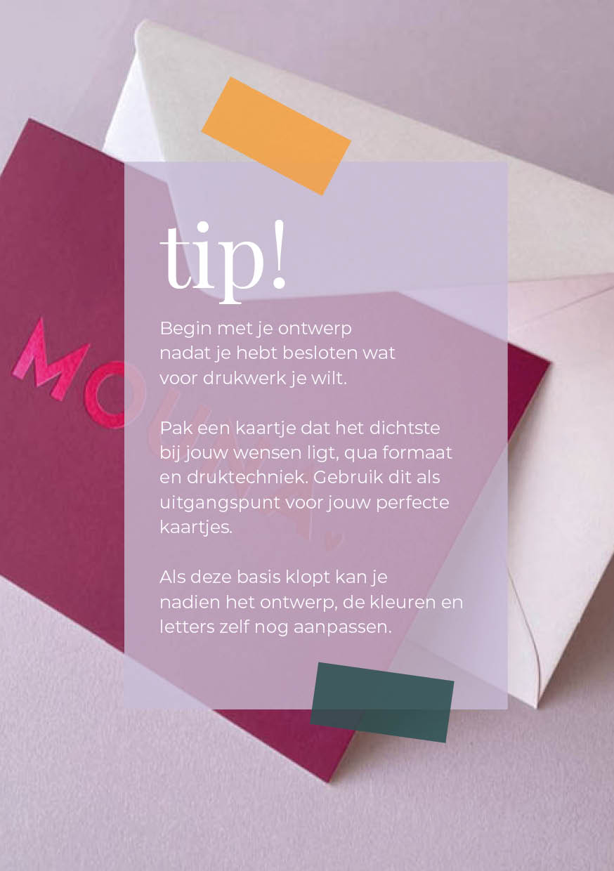 Begin met je ontwerp nadat je hebt besloten wat voor drukwerk je wilt.   Pak een kaartje dat het dichtste  bij jouw wensen ligt, qua formaat en druktechniek. Gebruik dit als uitgangspunt voor jouw perfecte kaartjes.  Als deze basis klopt kan je  nadien he